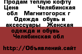 Продам теплую кофту › Цена ­ 500 - Челябинская обл., Магнитогорск г. Одежда, обувь и аксессуары » Женская одежда и обувь   . Челябинская обл.